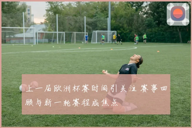 上一届欧洲杯赛时间引关注 赛事回顾与新一轮赛程成焦点