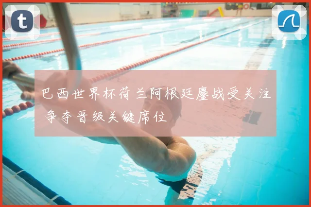 巴西世界杯荷兰阿根廷鏖战受关注 争夺晋级关键席位